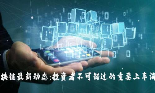 区块链最新动态：投资者不可错过的重要上车消息